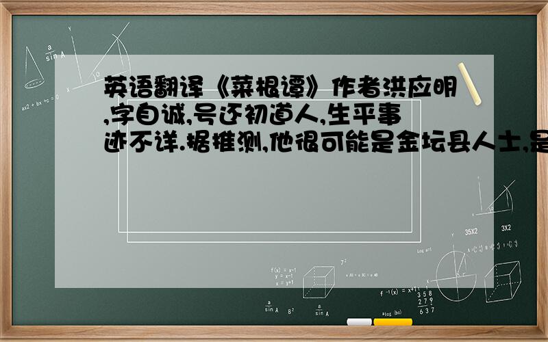 英语翻译《菜根谭》作者洪应明,字自诚,号还初道人,生平事迹不详.据推测,他很可能是金坛县人士,是一位久居山林的隐士.该书成书和刊行的时间可能在万历年间的中后期或末期.这时,神宗皇