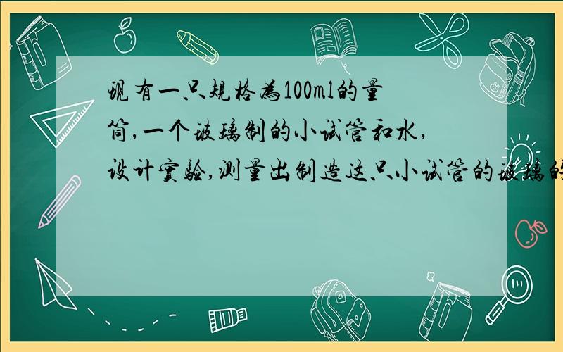 现有一只规格为100ml的量筒,一个玻璃制的小试管和水,设计实验,测量出制造这只小试管的玻璃的密度,及实