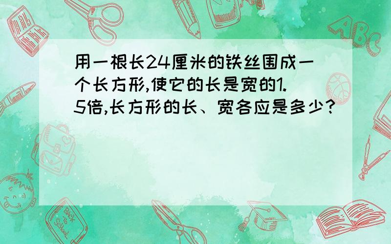 用一根长24厘米的铁丝围成一个长方形,使它的长是宽的1.5倍,长方形的长、宽各应是多少?