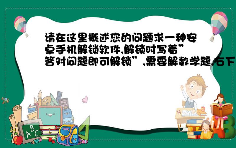 请在这里概述您的问题求一种安卓手机解锁软件,解锁时写着”答对问题即可解锁”,需要解数学题,右下角有求一种安卓手机解锁软件,解锁时写着”答对问题即可解锁”,需要解数学题,右下角