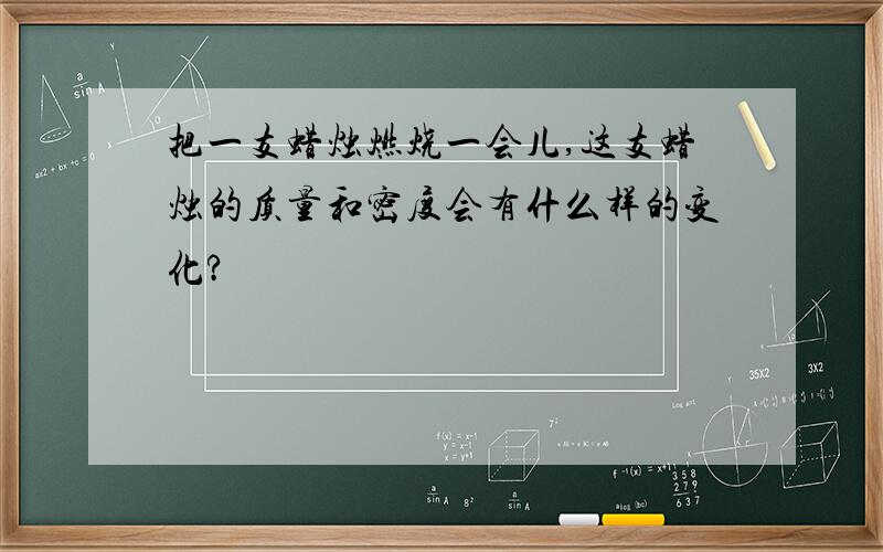 把一支蜡烛燃烧一会儿,这支蜡烛的质量和密度会有什么样的变化?