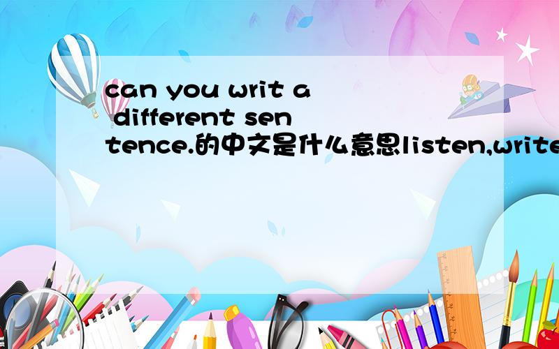 can you writ a different sentence.的中文是什么意思listen,write ang read的中文是什么意思