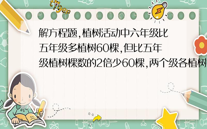 解方程题,植树活动中六年级比五年级多植树60棵,但比五年级植树棵数的2倍少60棵,两个级各植树多少棵?