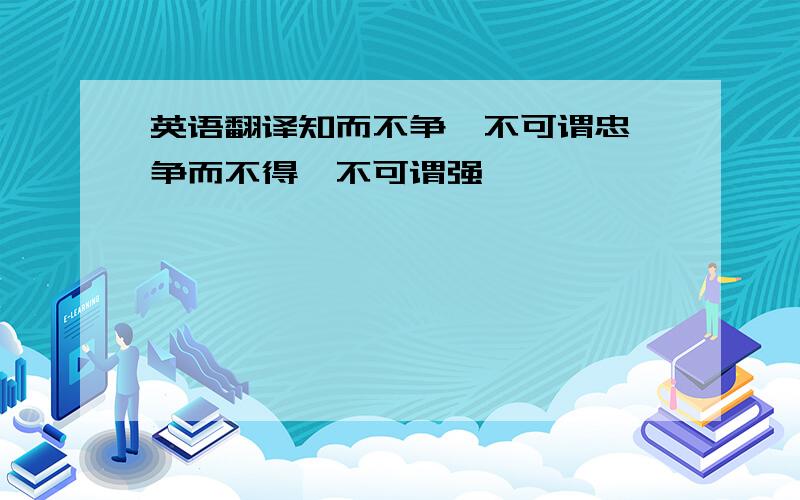 英语翻译知而不争,不可谓忠,争而不得,不可谓强