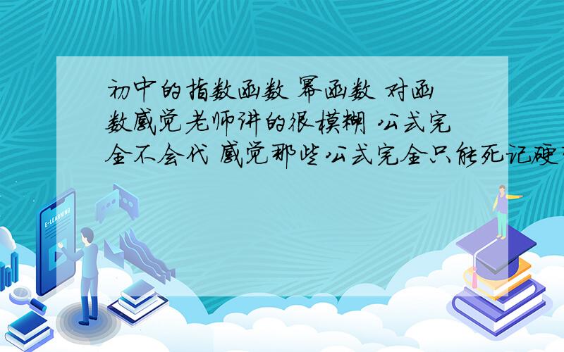 初中的指数函数 幂函数 对函数感觉老师讲的很模糊 公式完全不会代 感觉那些公式完全只能死记硬背    没办法理解 做起题目来也很惆怅     诶   智商问题么额  是高中   咳    咳 看来还是IQ