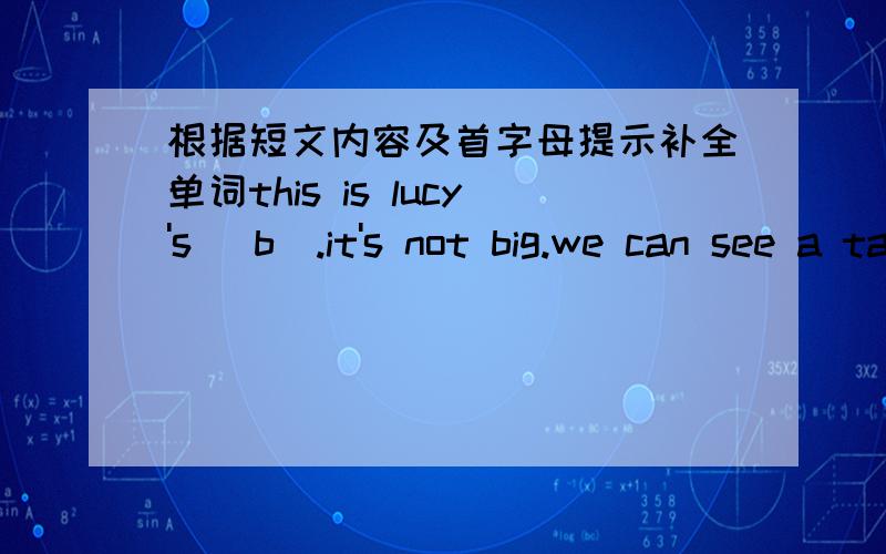 根据短文内容及首字母提示补全单词this is lucy's (b).it's not big.we can see a table (o) the floor.there is a (c) on the table.a bed is (n) to the table.on the bed,there is a pillow.her (t) is near the window.on it,there (i) a light and