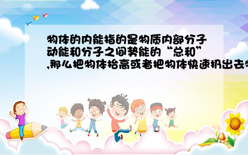 物体的内能指的是物质内部分子动能和分子之间势能的“总和”,那么把物体抬高或者把物体快速扔出去物体的内能增加吗?为什么物体的内能只能通过热传递和做功?求各位大神给个通俗易懂