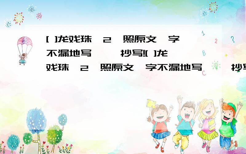 [ ]龙戏珠,2,照原文一字不漏地写 ━━抄写![ ]龙戏珠,2,照原文一字不漏地写 ━━抄写!3,把别人念的文字记录下来━━[ ] 4,凭记忆把学过的文字写出来━━[ ] 5,根据原著变换体裁写内容━━[ ]