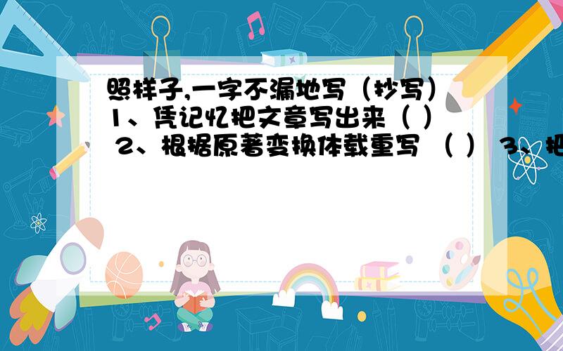 照样子,一字不漏地写（抄写）1、凭记忆把文章写出来（ ） 2、根据原著变换体载重写 （ ） 3、把别人念的内容写下来（ ） 4、现成的资料加工整理写成文字（ ） 5、用文字语言把事物形象