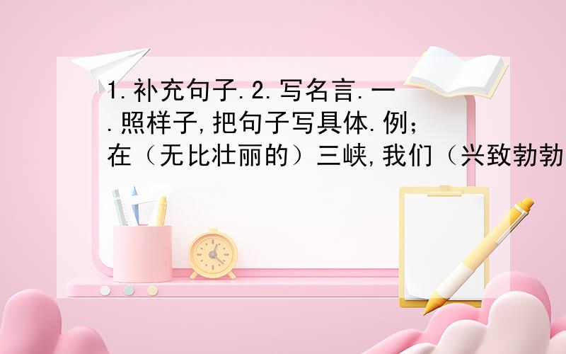 1.补充句子.2.写名言.一.照样子,把句子写具体.例；在（无比壮丽的）三峡,我们（兴致勃勃地）观看了发电机组.1.（ ）海面上,群群海鸥（ ）飞翔.2.在云南石林的路上,随处可见（ ）石头（ ）