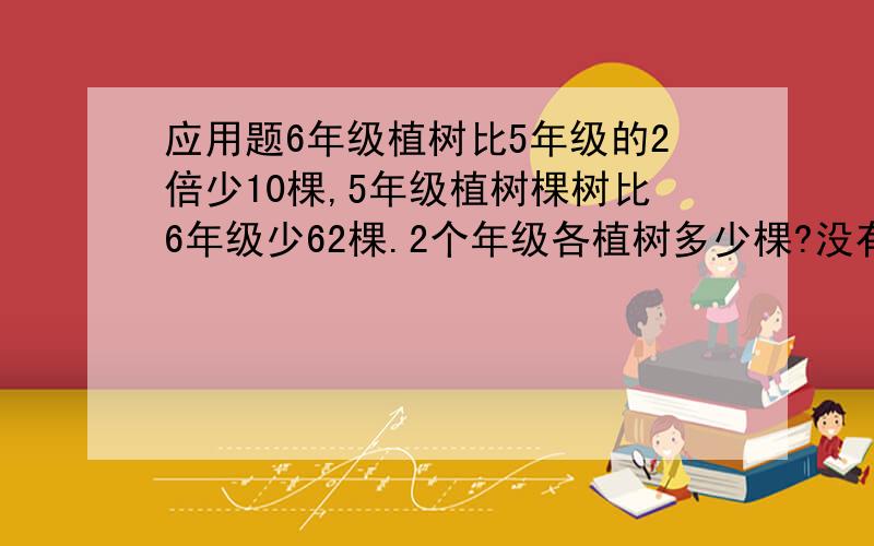 应用题6年级植树比5年级的2倍少10棵,5年级植树棵树比6年级少62棵.2个年级各植树多少棵?没有学过x y的。