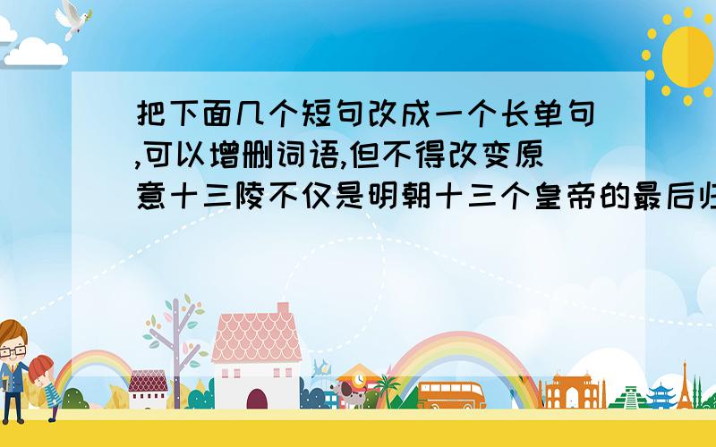 把下面几个短句改成一个长单句,可以增删词语,但不得改变原意十三陵不仅是明朝十三个皇帝的最后归宿,同时也是明王朝腐朽没落的历史见证.多少年多少代过去了,从未有人把十三陵和明代