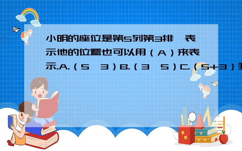 小明的座位是第5列第3排,表示他的位置也可以用（A）来表示.A.（5,3）B.（3,5）C.（5+3）我选A对吗?