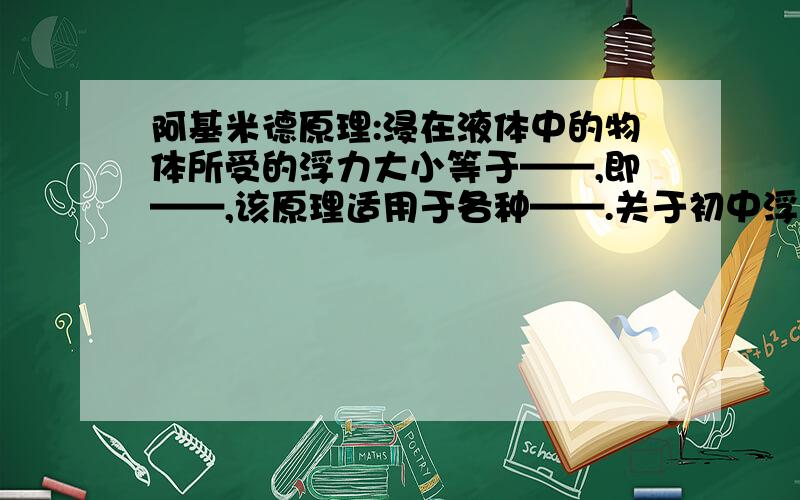 阿基米德原理:浸在液体中的物体所受的浮力大小等于——,即——,该原理适用于各种——.关于初中浮力的,我们现在在复习...