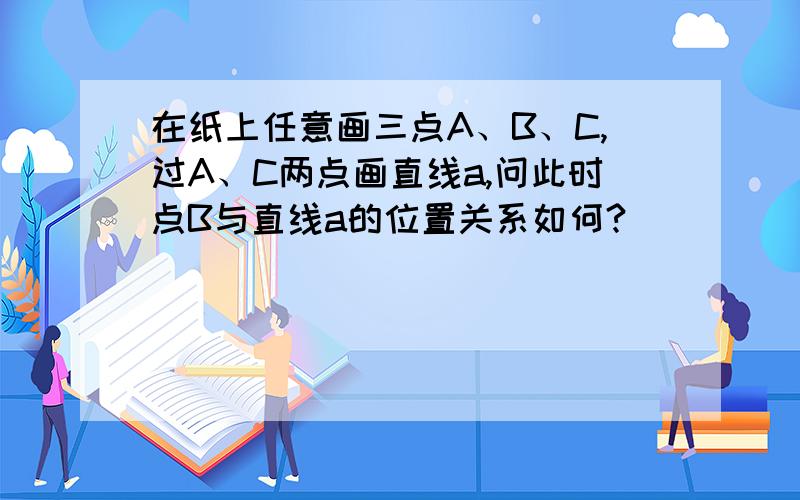 在纸上任意画三点A、B、C,过A、C两点画直线a,问此时点B与直线a的位置关系如何?