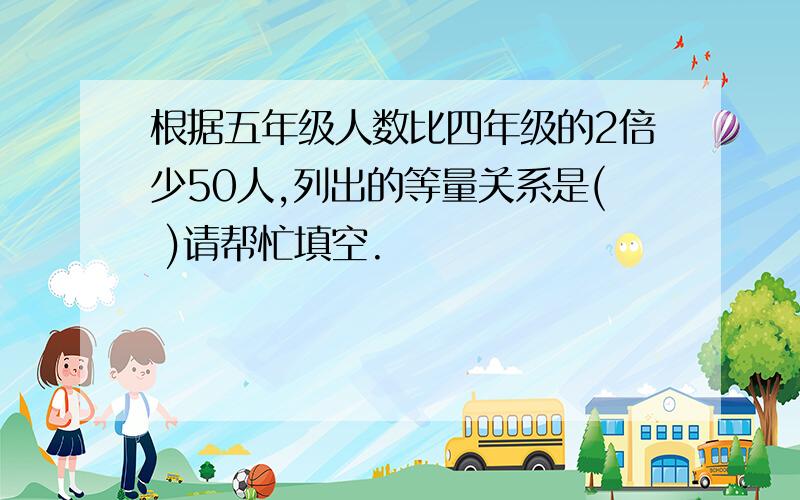 根据五年级人数比四年级的2倍少50人,列出的等量关系是( )请帮忙填空.