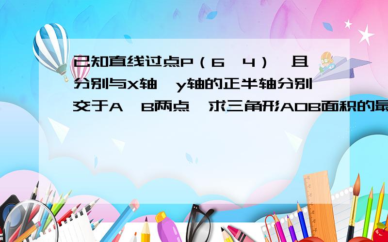 已知直线过点P（6,4）,且分别与X轴,y轴的正半轴分别交于A,B两点,求三角形AOB面积的最小值,并求此时直方程