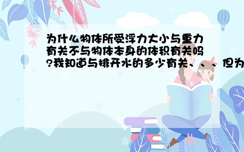 为什么物体所受浮力大小与重力有关不与物体本身的体积有关吗?我知道与排开水的多少有关、、、但为什么与重力也有关啊?与谁的重力有关?水、还是物体本身?