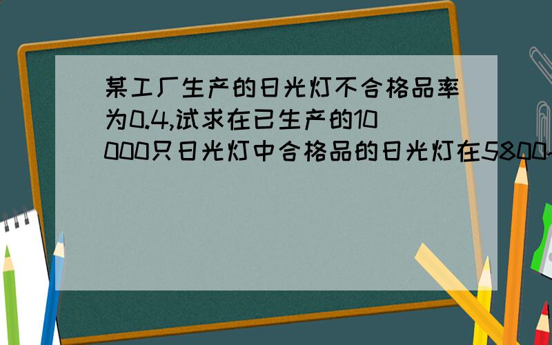 某工厂生产的日光灯不合格品率为0.4,试求在已生产的10000只日光灯中合格品的日光灯在5800~6200的概率?