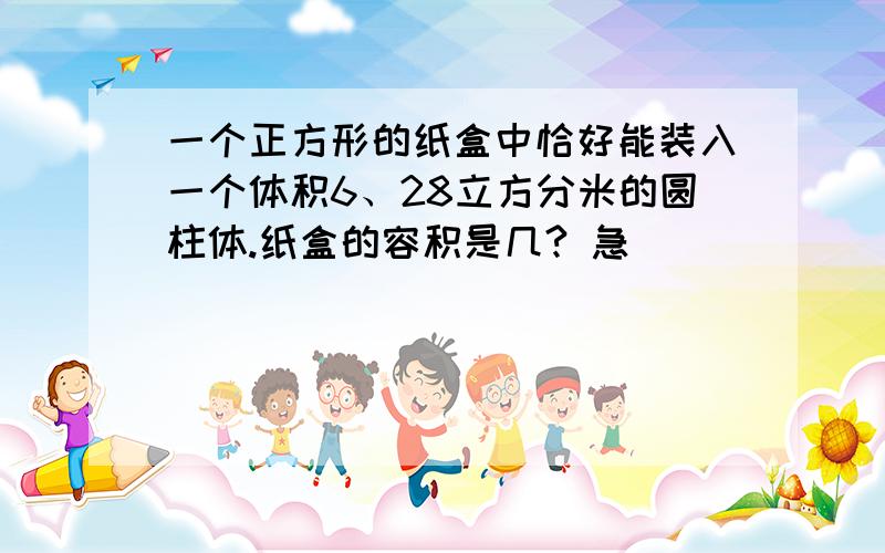 一个正方形的纸盒中恰好能装入一个体积6、28立方分米的圆柱体.纸盒的容积是几? 急