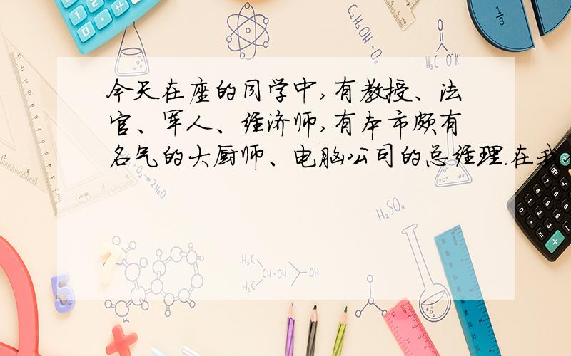 今天在座的同学中,有教授、法官、军人、经济师,有本市颇有名气的大厨师、电脑公司的总经理.在我们的成长过程中,您的谆谆教诲一直激励着我们.您可记得?有一次放学,您要求全班同学留下