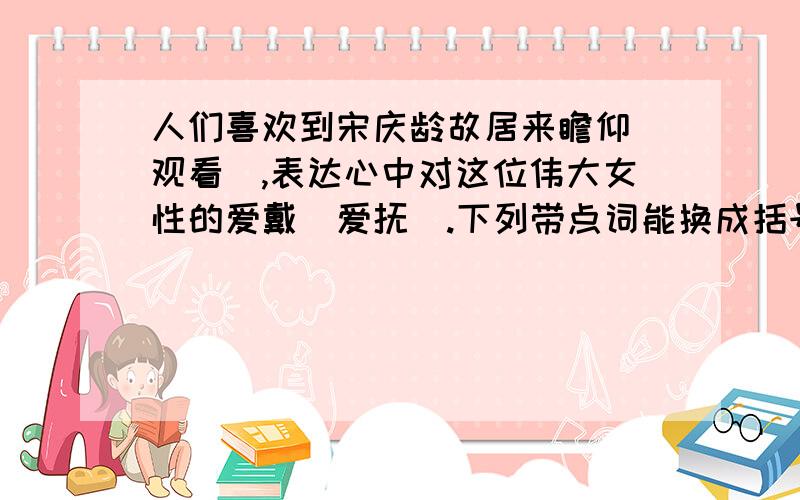 人们喜欢到宋庆龄故居来瞻仰（观看）,表达心中对这位伟大女性的爱戴（爱抚）.下列带点词能换成括号里的词吗?为什么?