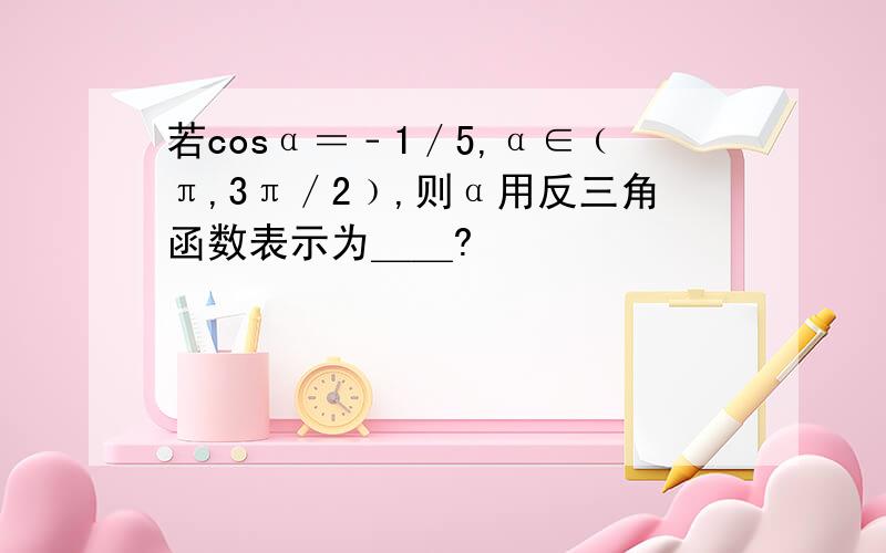 若cosα＝﹣1／5,α∈﹙π,3π／2﹚,则α用反三角函数表示为＿＿?