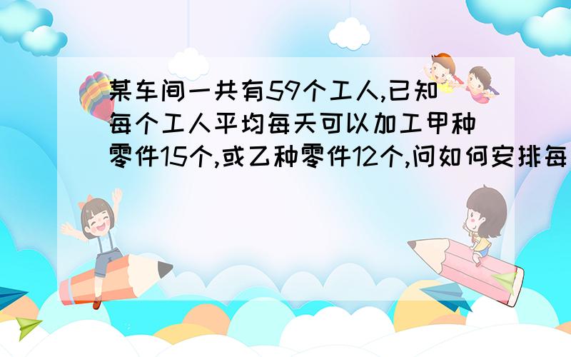 某车间一共有59个工人,已知每个工人平均每天可以加工甲种零件15个,或乙种零件12个,问如何安排每天的生产,才能使每天的产品配套?（3个甲种零件,2个乙种零件做为一套)要列一元一次方程