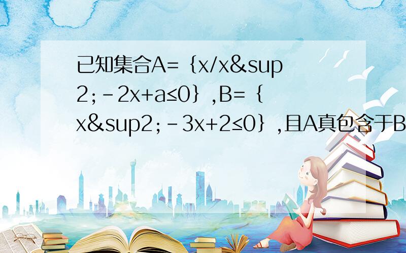 已知集合A=｛x/x²-2x+a≤0｝,B=｛x²-3x+2≤0｝,且A真包含于B,求a取值范围