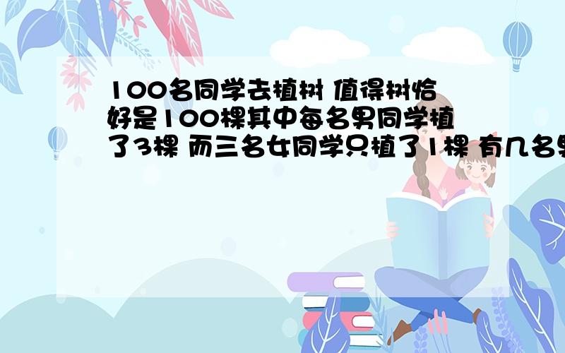 100名同学去植树 值得树恰好是100棵其中每名男同学植了3棵 而三名女同学只植了1棵 有几名男生去植树 方程