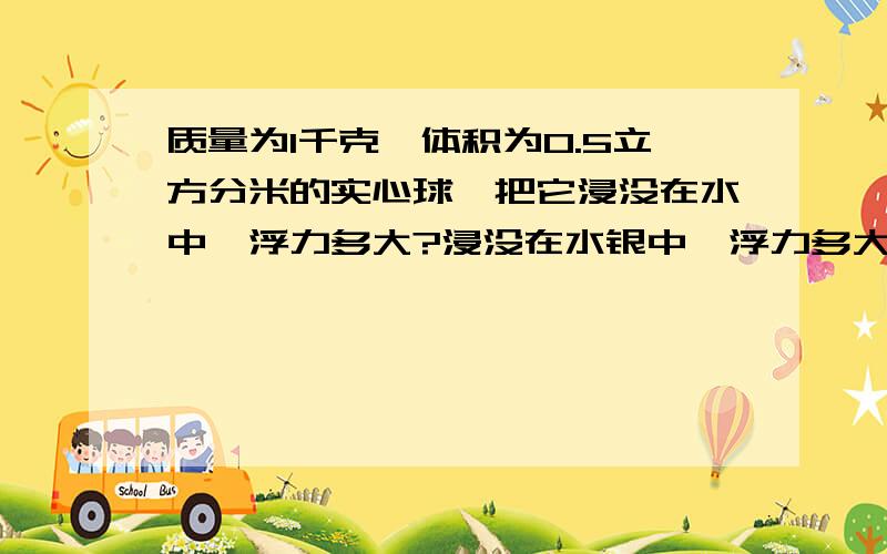 质量为1千克,体积为0.5立方分米的实心球,把它浸没在水中,浮力多大?浸没在水银中,浮力多大?最近学了浮力,