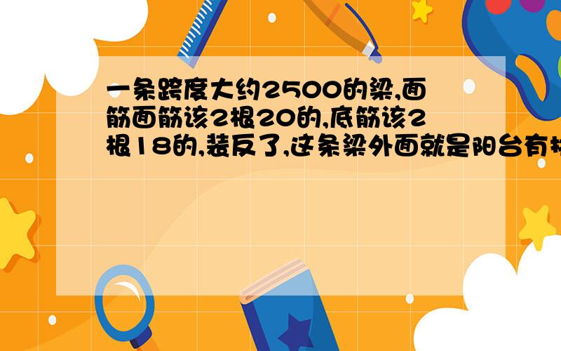 一条跨度大约2500的梁,面筋面筋该2根20的,底筋该2根18的,装反了,这条梁外面就是阳台有挑,现在要加筋,请问该怎么加,加多大,规范是怎么规定的