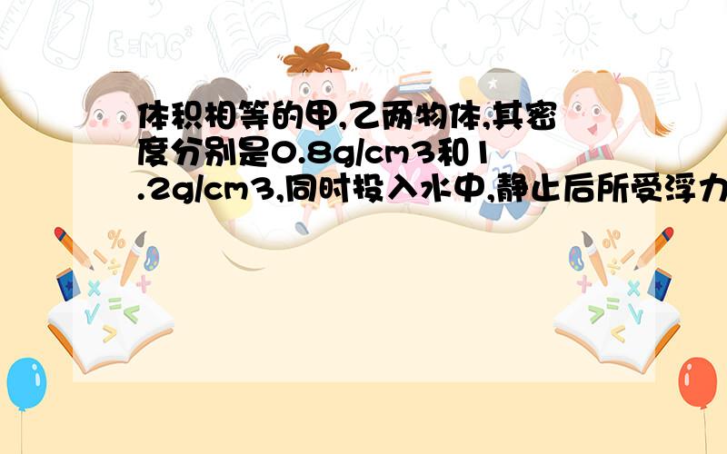 体积相等的甲,乙两物体,其密度分别是0.8g/cm3和1.2g/cm3,同时投入水中,静止后所受浮力之比为( ),...体积相等的甲,乙两物体,其密度分别是0.8g/cm3和1.2g/cm3,同时投入水中,静止后所受浮力之比为( ),