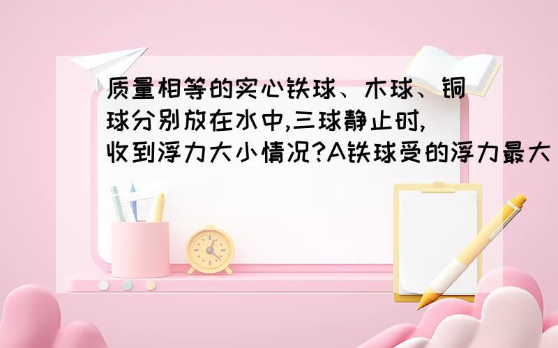 质量相等的实心铁球、木球、铜球分别放在水中,三球静止时,收到浮力大小情况?A铁球受的浮力最大 B铜球受的浮力最大C木球受的浮力最大 D三球受的浮力一样大C木球受的浮力最大