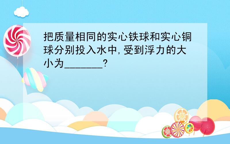 把质量相同的实心铁球和实心铜球分别投入水中,受到浮力的大小为_______?