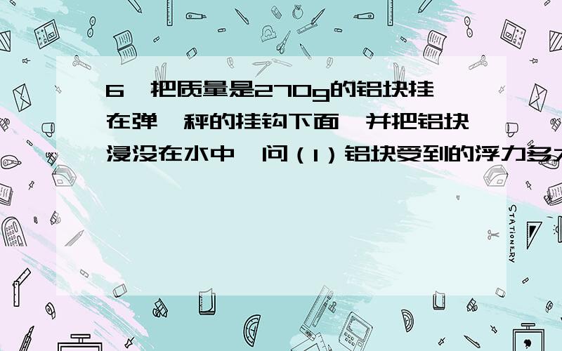 6、把质量是270g的铝块挂在弹簧秤的挂钩下面,并把铝块浸没在水中,问（1）铝块受到的浮力多大?（2）弹簧（2）弹簧秤的示数是多大?（铝的密度是2.7×103kg/m3).