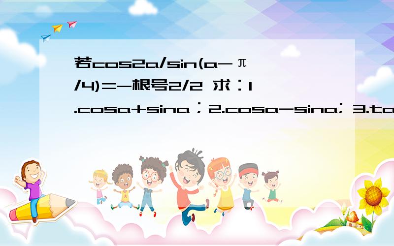 若cos2a/sin(a-π/4)=-根号2/2 求：1.cosa+sina；2.cosa-sina; 3.tana