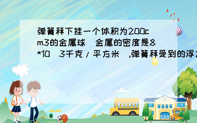 弹簧秤下挂一个体积为200cm3的金属球（金属的密度是8*10^3千克/平方米）,弹簧秤受到的浮力是?