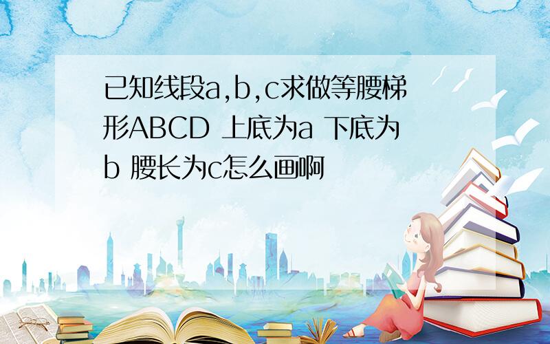 已知线段a,b,c求做等腰梯形ABCD 上底为a 下底为b 腰长为c怎么画啊