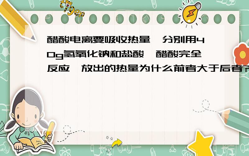 醋酸电离要吸收热量,分别用40g氢氧化钠和盐酸、醋酸完全反应,放出的热量为什么前者大于后者?老师说的是1mol醋酸不能完全电离1mol氢离子,所以要电离更多醋酸.然后就得出结论,不是说化学