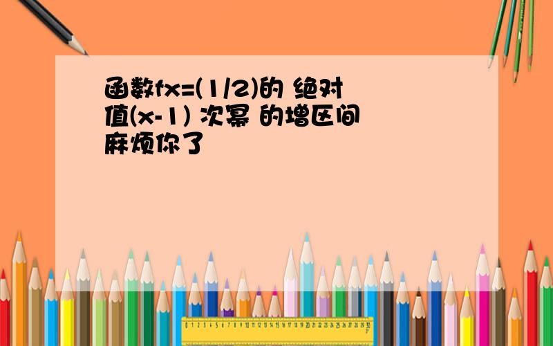 函数fx=(1/2)的 绝对值(x-1) 次幂 的增区间麻烦你了