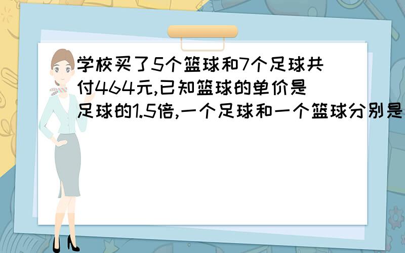 学校买了5个篮球和7个足球共付464元,已知篮球的单价是足球的1.5倍,一个足球和一个篮球分别是多少元?