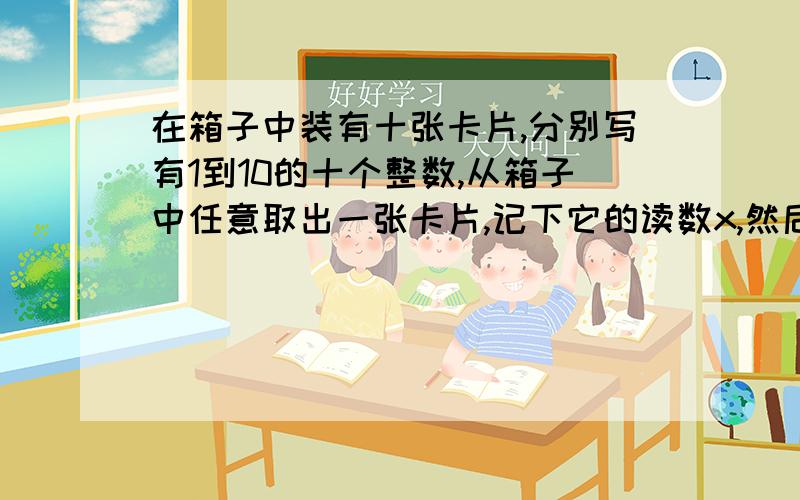 在箱子中装有十张卡片,分别写有1到10的十个整数,从箱子中任意取出一张卡片,记下它的读数x,然后再放回中,第二次再从箱子中任取一张卡片,记下它的读数y,试求x+y是十的倍数的概率x*y是3的倍