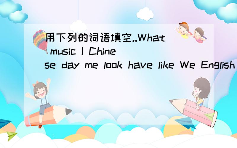 用下列的词语填空..What music I Chinese day me look have like We English books mash do Wednesday It这个是看图填空题,（某个人物）:_____ _____is it today?(另一个人物）:_____is_____（某个人物）:Yes,What___yon____on Wedne