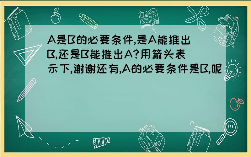 A是B的必要条件,是A能推出B,还是B能推出A?用箭头表示下,谢谢还有,A的必要条件是B,呢