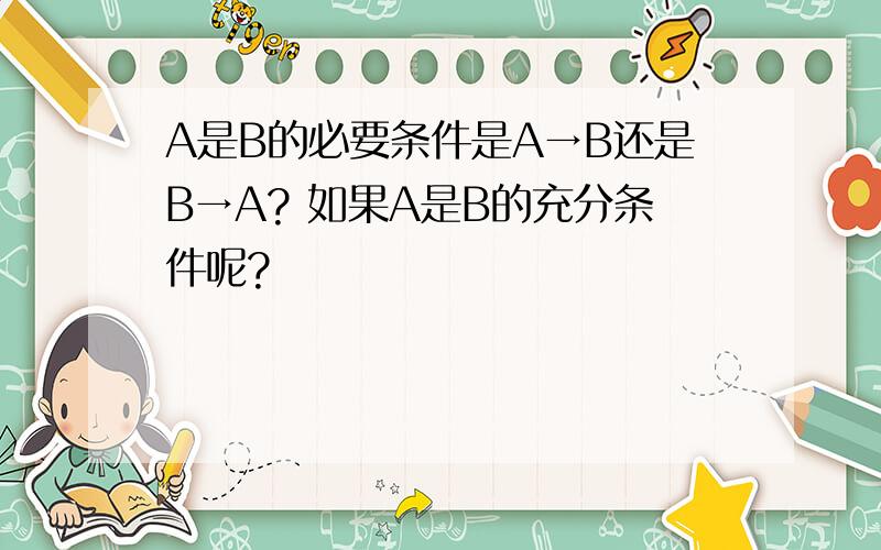 A是B的必要条件是A→B还是B→A? 如果A是B的充分条件呢?