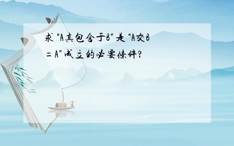 求“A真包含于B”是“A交B=A”成立的必要条件?