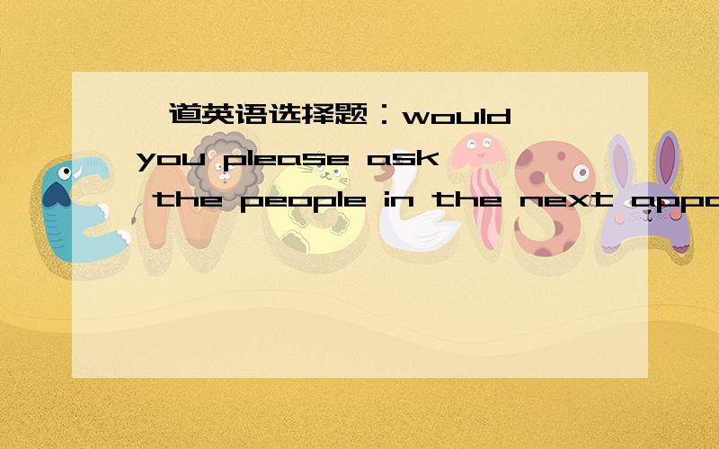 一道英语选择题：would you please ask the people in the next appartment to turn down their music?A They like juzz and pop music.B Sure,sorry to disturb youC All right,but I doubt it will do any good有人说B,有人说C,请给我答案并陈