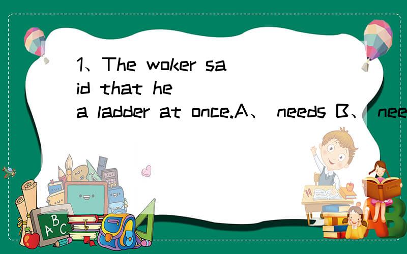 1、The woker said that he （ ）a ladder at once.A、 needs B、 needed C、 was needed D、 is needed2、Is your father a doctor?Yes,he is.He （ ） in Town HospitalA、 has worked B、 had worked C、 works D、 woorked3、 When （ ） you （