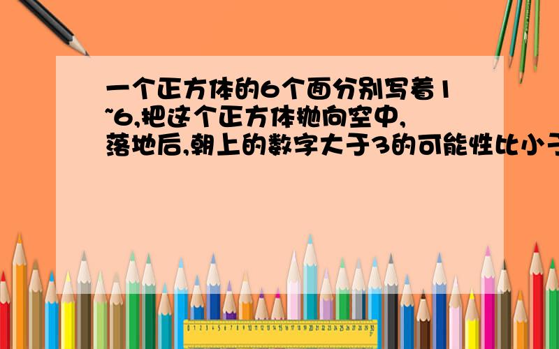 一个正方体的6个面分别写着1~6,把这个正方体抛向空中,落地后,朝上的数字大于3的可能性比小于3的可能性（）?还有一题一个直角三角形三条边分别是10dm、8dm和6dm，这个三角形的面积是（）dm